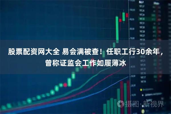 股票配资网大全 易会满被查！任职工行30余年，曾称证监会工作如履薄冰