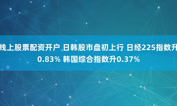 线上股票配资开户 日韩股市盘初上行 日经225指数升0.83% 韩国综合指数升0.37%