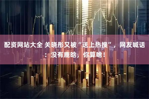 配资网站大全 关晓彤又被“送上热搜”，网友喊话：没有鹿晗，你算啥！