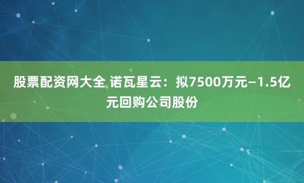 股票配资网大全 诺瓦星云：拟7500万元—1.5亿元回购公司股份