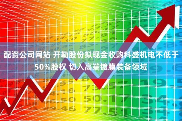 配资公司网站 开勒股份拟现金收购科盛机电不低于50%股权 切入高端镀膜装备领域