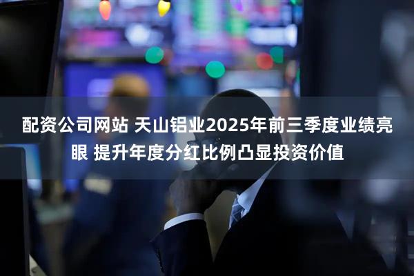 配资公司网站 天山铝业2025年前三季度业绩亮眼 提升年度分红比例凸显投资价值