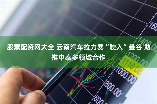 股票配资网大全 云南汽车拉力赛“驶入”曼谷 助推中泰多领域合作