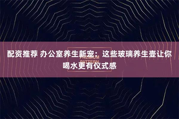 配资推荐 办公室养生新宠：这些玻璃养生壶让你喝水更有仪式感