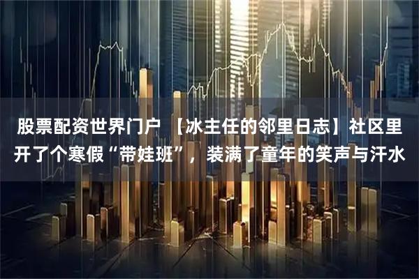 股票配资世界门户 【冰主任的邻里日志】社区里开了个寒假“带娃班”，装满了童年的笑声与汗水