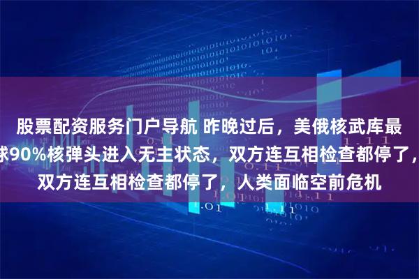股票配资服务门户导航 昨晚过后，美俄核武库最后一道锁没了！全球90%核弹头进入无主状态，双方连互相检查都停了，人类面临空前危机