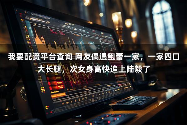 我要配资平台查询 网友偶遇鲍蕾一家，一家四口大长腿，次女身高快追上陆毅了