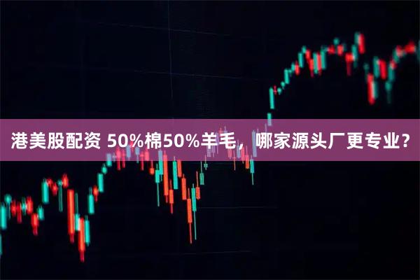 港美股配资 50%棉50%羊毛，哪家源头厂更专业？