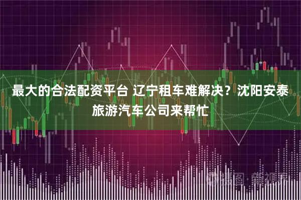 最大的合法配资平台 辽宁租车难解决？沈阳安泰旅游汽车公司来帮忙