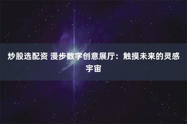 炒股选配资 漫步数字创意展厅：触摸未来的灵感宇宙