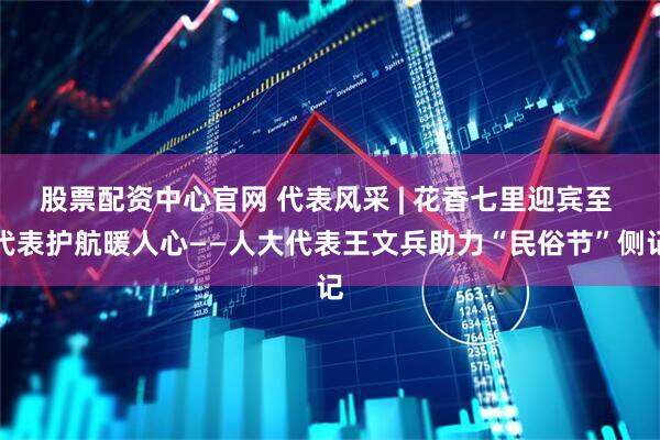 股票配资中心官网 代表风采 | 花香七里迎宾至 代表护航暖人心——人大代表王文兵助力“民俗节”侧记