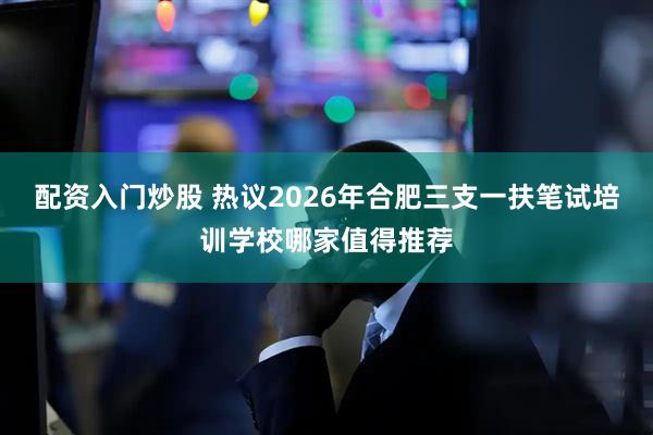 配资入门炒股 热议2026年合肥三支一扶笔试培训学校哪家值得推荐