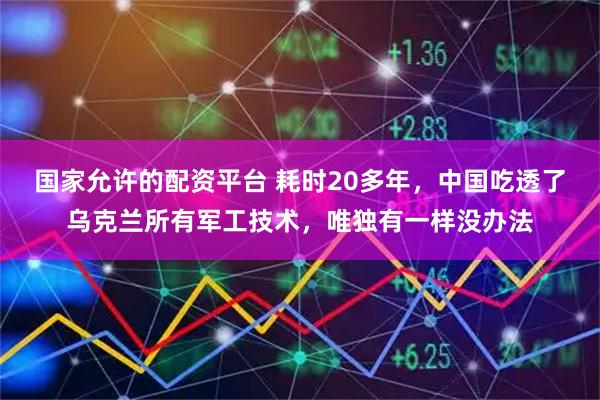 国家允许的配资平台 耗时20多年，中国吃透了乌克兰所有军工技术，唯独有一样没办法